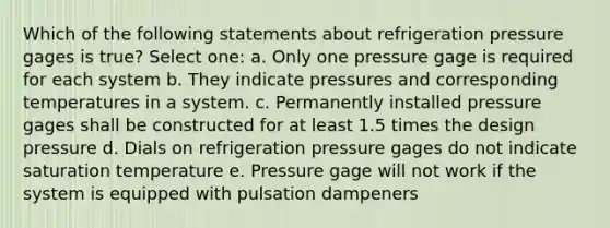 Which of the following statements about refrigeration pressure gages is true? Select one: a. Only one pressure gage is required for each system b. They indicate pressures and corresponding temperatures in a system. c. Permanently installed pressure gages shall be constructed for at least 1.5 times the design pressure d. Dials on refrigeration pressure gages do not indicate saturation temperature e. Pressure gage will not work if the system is equipped with pulsation dampeners