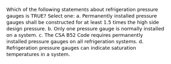 Which of the following statements about refrigeration pressure gauges is TRUE? Select one: a. Permanently installed pressure gauges shall be constructed for at least 1.5 times the high side design pressure. b. Only one pressure gauge is normally installed on a system. c. The CSA B52 Code requires permanently installed pressure gauges on all refrigeration systems. d. Refrigeration pressure gauges can indicate saturation temperatures in a system.