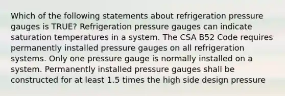 Which of the following statements about refrigeration pressure gauges is TRUE? Refrigeration pressure gauges can indicate saturation temperatures in a system. The CSA B52 Code requires permanently installed pressure gauges on all refrigeration systems. Only one pressure gauge is normally installed on a system. Permanently installed pressure gauges shall be constructed for at least 1.5 times the high side design pressure