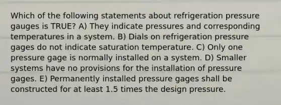 Which of the following statements about refrigeration pressure gauges is TRUE? A) They indicate pressures and corresponding temperatures in a system. B) Dials on refrigeration pressure gages do not indicate saturation temperature. C) Only one pressure gage is normally installed on a system. D) Smaller systems have no provisions for the installation of pressure gages. E) Permanently installed pressure gages shall be constructed for at least 1.5 times the design pressure.