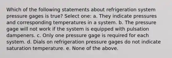 Which of the following statements about refrigeration system pressure gages is true? Select one: a. They indicate pressures and corresponding temperatures in a system. b. The pressure gage will not work if the system is equipped with pulsation dampeners. c. Only one pressure gage is required for each system. d. Dials on refrigeration pressure gages do not indicate saturation temperature. e. None of the above.