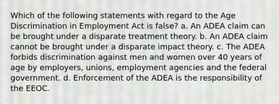 Which of the following statements with regard to the Age Discrimination in Employment Act is false? a. An ADEA claim can be brought under a disparate treatment theory. b. An ADEA claim cannot be brought under a disparate impact theory. c. The ADEA forbids discrimination against men and women over 40 years of age by employers, unions, employment agencies and the federal government. d. Enforcement of the ADEA is the responsibility of the EEOC.