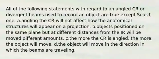 All of the following statements with regard to an angled CR or divergent beams used to record an object are true except Select one: a.angling the CR will not affect how the anatomical structures will appear on a projection. b.objects positioned on the same plane but at different distances from the IR will be moved different amounts. c.the more the CR is angled, the more the object will move. d.the object will move in the direction in which the beams are traveling.