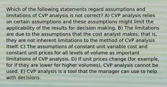 Which of the following statements regard assumptions and limitations of CVP analysis is not correct? A) CVP analysis relies on certain assumptions and these assumptions might limit the applicability of the results for decision making. B) The limitations are due to the assumptions that the cost analyst makes; that is, they are not inherent limitations to the method of CVP analysis itself. C) The assumptions of constant unit variable cost and constant unit prices for all levels of volume as important limitations of CVP analysis. D) If unit prices change (for example, for if they are lower for higher volumes), CVP analysis cannot be used. E) CVP analysis is a tool that the manager can use to help with decisions.