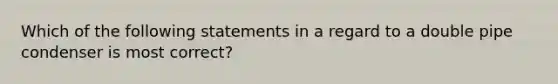 Which of the following statements in a regard to a double pipe condenser is most correct?