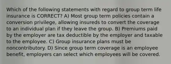 Which of the following statements with regard to group term life insurance is CORRECT? A) Most group term policies contain a conversion privilege, allowing insureds to convert the coverage to an individual plan if they leave the group. B) Premiums paid by the employer are tax deductible by the employer and taxable to the employee. C) Group insurance plans must be noncontributory. D) Since group term coverage is an employee benefit, employers can select which employees will be covered.