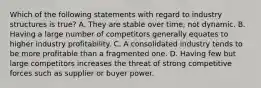 Which of the following statements with regard to industry structures is true? A. They are stable over time, not dynamic. B. Having a large number of competitors generally equates to higher industry profitability. C. A consolidated industry tends to be more profitable than a fragmented one. D. Having few but large competitors increases the threat of strong competitive forces such as supplier or buyer power.