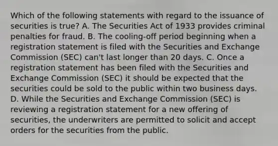 Which of the following statements with regard to the issuance of securities is true? A. The Securities Act of 1933 provides criminal penalties for fraud. B. The cooling-off period beginning when a registration statement is filed with the Securities and Exchange Commission (SEC) can't last longer than 20 days. C. Once a registration statement has been filed with the Securities and Exchange Commission (SEC) it should be expected that the securities could be sold to the public within two business days. D. While the Securities and Exchange Commission (SEC) is reviewing a registration statement for a new offering of securities, the underwriters are permitted to solicit and accept orders for the securities from the public.