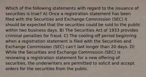 Which of the following statements with regard to the issuance of securities is true? A) Once a registration statement has been filed with the Securities and Exchange Commission (SEC) it should be expected that the securities could be sold to the public within two business days. B) The Securities Act of 1933 provides criminal penalties for fraud. C) The cooling-off period beginning when a registration statement is filed with the Securities and Exchange Commission (SEC) can't last longer than 20 days. D) While the Securities and Exchange Commission (SEC) is reviewing a registration statement for a new offering of securities, the underwriters are permitted to solicit and accept orders for the securities from the public.