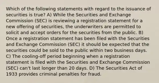 Which of the following statements with regard to the issuance of securities is true? A) While the Securities and Exchange Commission (SEC) is reviewing a registration statement for a new offering of securities, the underwriters are permitted to solicit and accept orders for the securities from the public. B) Once a registration statement has been filed with the Securities and Exchange Commission (SEC) it should be expected that the securities could be sold to the public within two business days. C) The cooling-off period beginning when a registration statement is filed with the Securities and Exchange Commission (SEC) can't last longer than 20 days. D) The Securities Act of 1933 provides criminal penalties for fraud.