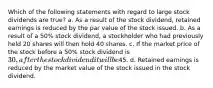 Which of the following statements with regard to large stock dividends are true? a. As a result of the stock dividend, retained earnings is reduced by the par value of the stock issued. b. As a result of a 50% stock dividend, a stockholder who had previously held 20 shares will then hold 40 shares. c. If the market price of the stock before a 50% stock dividend is 30, after the stock dividend it will be45. d. Retained earnings is reduced by the market value of the stock issued in the stock dividend.