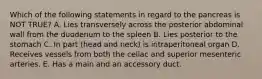 Which of the following statements in regard to the pancreas is NOT TRUE? A. Lies transversely across the posterior abdominal wall from the duodenum to the spleen B. Lies posterior to the stomach C. In part (head and neck) is intraperitoneal organ D. Receives vessels from both the celiac and superior mesenteric arteries. E. Has a main and an accessory duct.