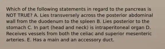 Which of the following statements in regard to the pancreas is NOT TRUE? A. Lies transversely across the posterior abdominal wall from the duodenum to the spleen B. Lies posterior to the stomach C. In part (head and neck) is intraperitoneal organ D. Receives vessels from both the celiac and superior mesenteric arteries. E. Has a main and an accessory duct.