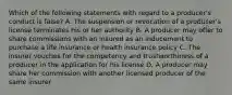 Which of the following statements with regard to a producer's conduct is false? A. The suspension or revocation of a producer's license terminates his or her authority B. A producer may offer to share commissions with an insured as an inducement to purchase a life insurance or health insurance policy C. The insurer vouches for the competency and trustworthiness of a producer in the application for his license D. A producer may share her commission with another licensed producer of the same insurer