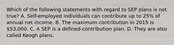 Which of the following statements with regard to SEP plans is not​ true? A. Self-employed individuals can contribute up to​ 25% of annual net income. B. The maximum contribution in 2015 is​ 53,000. C. A SEP is a defined-contribution plan. D. They are also called Keogh plans.