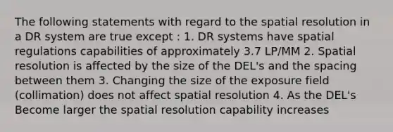 The following statements with regard to the spatial resolution in a DR system are true except : 1. DR systems have spatial regulations capabilities of approximately 3.7 LP/MM 2. Spatial resolution is affected by the size of the DEL's and the spacing between them 3. Changing the size of the exposure field (collimation) does not affect spatial resolution 4. As the DEL's Become larger the spatial resolution capability increases