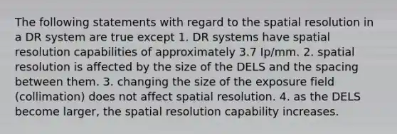 The following statements with regard to the spatial resolution in a DR system are true except 1. DR systems have spatial resolution capabilities of approximately 3.7 Ip/mm. 2. spatial resolution is affected by the size of the DELS and the spacing between them. 3. changing the size of the exposure field (collimation) does not affect spatial resolution. 4. as the DELS become larger, the spatial resolution capability increases.