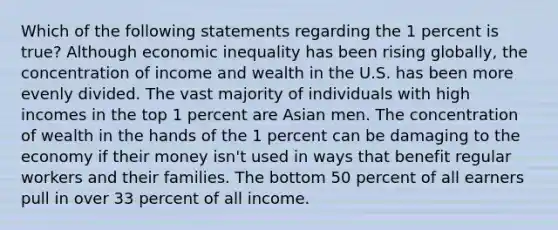 Which of the following statements regarding the 1 percent is true? Although economic inequality has been rising globally, the concentration of income and wealth in the U.S. has been more evenly divided. The vast majority of individuals with high incomes in the top 1 percent are Asian men. The concentration of wealth in the hands of the 1 percent can be damaging to the economy if their money isn't used in ways that benefit regular workers and their families. The bottom 50 percent of all earners pull in over 33 percent of all income.