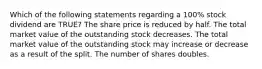 Which of the following statements regarding a 100% stock dividend are TRUE? The share price is reduced by half. The total market value of the outstanding stock decreases. The total market value of the outstanding stock may increase or decrease as a result of the split. The number of shares doubles.