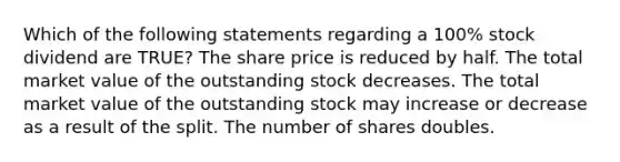 Which of the following statements regarding a 100% stock dividend are TRUE? The share price is reduced by half. The total market value of the outstanding stock decreases. The total market value of the outstanding stock may increase or decrease as a result of the split. The number of shares doubles.