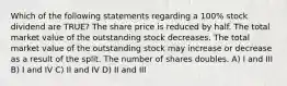 Which of the following statements regarding a 100% stock dividend are TRUE? The share price is reduced by half. The total market value of the outstanding stock decreases. The total market value of the outstanding stock may increase or decrease as a result of the split. The number of shares doubles. A) I and III B) I and IV C) II and IV D) II and III