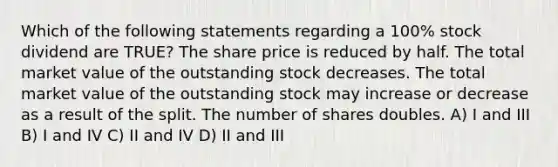 Which of the following statements regarding a 100% stock dividend are TRUE? The share price is reduced by half. The total market value of the outstanding stock decreases. The total market value of the outstanding stock may increase or decrease as a result of the split. The number of shares doubles. A) I and III B) I and IV C) II and IV D) II and III