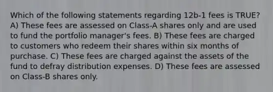 Which of the following statements regarding 12b-1 fees is TRUE? A) These fees are assessed on Class-A shares only and are used to fund the portfolio manager's fees. B) These fees are charged to customers who redeem their shares within six months of purchase. C) These fees are charged against the assets of the fund to defray distribution expenses. D) These fees are assessed on Class-B shares only.