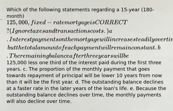 Which of the following statements regarding a 15-year (180-month) 125,000, fixed-rate mortgage is CORRECT? (Ignore taxes and transactions costs.) a. Interest payments on the mortgage will increase steadily over time, but the total amount of each payment will remain constant. b. The remaining balance after three years will be125,000 less one third of the interest paid during the first three years. c. The proportion of the monthly payment that goes towards repayment of principal will be lower 10 years from now than it will be the first year. d. The outstanding balance declines at a faster rate in the later years of the loan's life. e. Because the outstanding balance declines over time, the monthly payments will also decline over time.