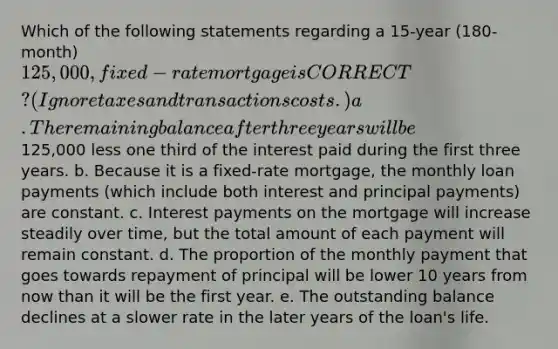 Which of the following statements regarding a 15-year (180-month) 125,000, fixed-rate mortgage is CORRECT? (Ignore taxes and transactions costs.) a. The remaining balance after three years will be125,000 less one third of the interest paid during the first three years. b. Because it is a fixed-rate mortgage, the monthly loan payments (which include both interest and principal payments) are constant. c. Interest payments on the mortgage will increase steadily over time, but the total amount of each payment will remain constant. d. The proportion of the monthly payment that goes towards repayment of principal will be lower 10 years from now than it will be the first year. e. The outstanding balance declines at a slower rate in the later years of the loan's life.