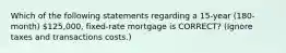 Which of the following statements regarding a 15-year (180-month) 125,000, fixed-rate mortgage is CORRECT? (Ignore taxes and transactions costs.)