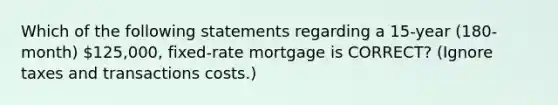 Which of the following statements regarding a 15-year (180-month) 125,000, fixed-rate mortgage is CORRECT? (Ignore taxes and transactions costs.)