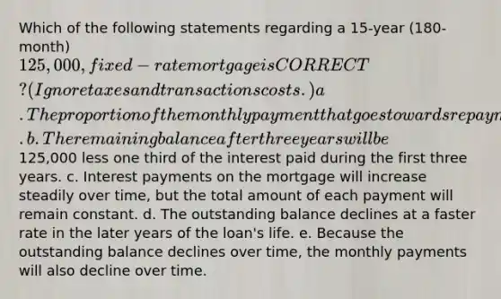 Which of the following statements regarding a 15-year (180-month) 125,000, fixed-rate mortgage is CORRECT? (Ignore taxes and transactions costs.) a. The proportion of the monthly payment that goes towards repayment of principal will be lower 10 years from now than it will be the first year. b. The remaining balance after three years will be125,000 less one third of the interest paid during the first three years. c. Interest payments on the mortgage will increase steadily over time, but the total amount of each payment will remain constant. d. The outstanding balance declines at a faster rate in the later years of the loan's life. e. Because the outstanding balance declines over time, the monthly payments will also decline over time.