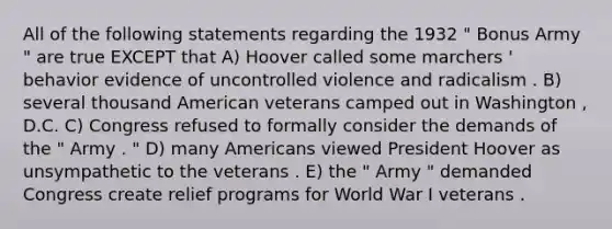 All of the following statements regarding the 1932 " Bonus Army " are true EXCEPT that A) Hoover called some marchers ' behavior evidence of uncontrolled violence and radicalism . B) several thousand American veterans camped out in Washington , D.C. C) Congress refused to formally consider the demands of the " Army . " D) many Americans viewed President Hoover as unsympathetic to the veterans . E) the " Army " demanded Congress create relief programs for World War I veterans .