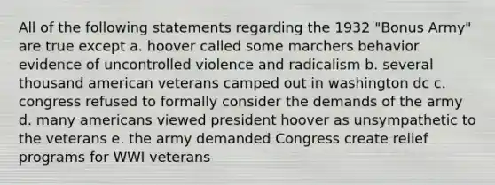 All of the following statements regarding the 1932 "Bonus Army" are true except a. hoover called some marchers behavior evidence of uncontrolled violence and radicalism b. several thousand american veterans camped out in washington dc c. congress refused to formally consider the demands of the army d. many americans viewed president hoover as unsympathetic to the veterans e. the army demanded Congress create relief programs for WWI veterans