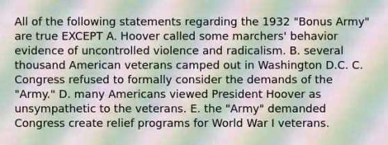 All of the following statements regarding the 1932 "Bonus Army" are true EXCEPT A. Hoover called some marchers' behavior evidence of uncontrolled violence and radicalism. B. several thousand American veterans camped out in Washington D.C. C. Congress refused to formally consider the demands of the "Army." D. many Americans viewed President Hoover as unsympathetic to the veterans. E. the "Army" demanded Congress create relief programs for World War I veterans.