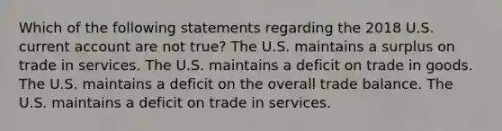 Which of the following statements regarding the 2018 U.S. current account are not true? The U.S. maintains a surplus on trade in services. The U.S. maintains a deficit on trade in goods. The U.S. maintains a deficit on the overall trade balance. The U.S. maintains a deficit on trade in services.