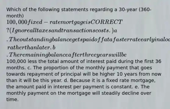 Which of the following statements regarding a 30-year (360-month) 100,000 fixed-rate mortgage is CORRECT? (Ignore all taxes and transactions costs.) a. The outstanding balance gets paid off at a faster rate early in a loan's life, rather than later. b. The remaining balance after three years will be100,000 less the total amount of interest paid during the first 36 months. c. The proportion of the monthly payment that goes towards repayment of principal will be higher 10 years from now than it will be this year. d. Because it is a fixed rate mortgage, the amount paid in interest per payment is constant. e. The monthly payment on the mortgage will steadily decline over time.