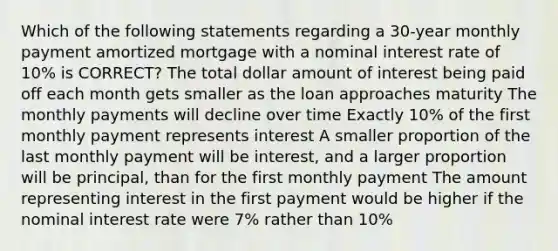 Which of the following statements regarding a 30-year monthly payment amortized mortgage with a nominal interest rate of 10% is CORRECT? The total dollar amount of interest being paid off each month gets smaller as the loan approaches maturity The monthly payments will decline over time Exactly 10% of the first monthly payment represents interest A smaller proportion of the last monthly payment will be interest, and a larger proportion will be principal, than for the first monthly payment The amount representing interest in the first payment would be higher if the nominal interest rate were 7% rather than 10%