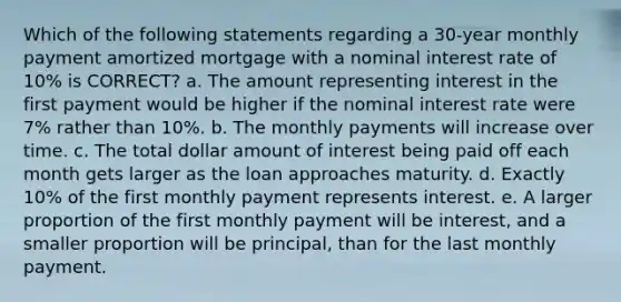 Which of the following statements regarding a 30-year monthly payment amortized mortgage with a nominal interest rate of 10% is CORRECT? a. The amount representing interest in the first payment would be higher if the nominal interest rate were 7% rather than 10%. b. The monthly payments will increase over time. c. The total dollar amount of interest being paid off each month gets larger as the loan approaches maturity. d. Exactly 10% of the first monthly payment represents interest. e. A larger proportion of the first monthly payment will be interest, and a smaller proportion will be principal, than for the last monthly payment.