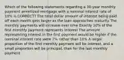 Which of the following statements regarding a 30-year monthly payment amortized mortgage with a nominal interest rate of 10% is CORRECT? The total dollar amount of interest being paid off each month gets larger as the loan approaches maturity The monthly payments will increase over time Exactly 10% of the first monthly payment represents interest The amount representing interest in the first payment would be higher if the nominal interest rate were 7% rather than 10% A larger proportion of the first monthly payment will be interest, and a small proportion will be principal, than for the last monthly payment