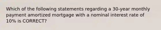 Which of the following statements regarding a 30-year monthly payment amortized mortgage with a nominal interest rate of 10% is CORRECT?