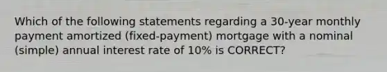 Which of the following statements regarding a 30-year monthly payment amortized (fixed-payment) mortgage with a nominal (simple) annual interest rate of 10% is CORRECT?