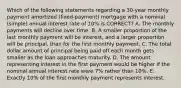 Which of the following statements regarding a 30-year monthly payment amortized (fixed-payment) mortgage with a nominal (simple) annual interest rate of 10% is CORRECT? A. The monthly payments will decline over time. B. A smaller proportion of the last monthly payment will be interest, and a larger proportion will be principal, than for the first monthly payment. C. The total dollar amount of principal being paid off each month gets smaller as the loan approaches maturity. D. The amount representing interest in the first payment would be higher if the nominal annual interest rate were 7% rather than 10%. E. Exactly 10% of the first monthly payment represents interest.