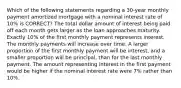 Which of the following statements regarding a 30-year monthly payment amortized mortgage with a nominal interest rate of 10% is CORRECT? The total dollar amount of interest being paid off each month gets larger as the loan approaches maturity. Exactly 10% of the first monthly payment represents interest. The monthly payments will increase over time. A larger proportion of the first monthly payment will be interest, and a smaller proportion will be principal, than for the last monthly payment. The amount representing interest in the first payment would be higher if the nominal interest rate were 7% rather than 10%.