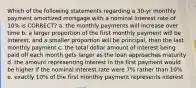 Which of the following statements regarding a 30-yr monthly payment amortized mortgage with a nominal interest rate of 10% is CORRECT? a. the monthly payments will increase over time b. a larger proportion of the first monthly payment will be interest, and a smaller proportion will be principal, than the last monthly payment c. the total dollar amount of interest being paid off each month gets larger as the loan approaches maturity d. the amount representing interest in the first payment would be higher if the nominal interest rate were 7% rather than 10% e. exactly 10% of the first monthly payment represents interest