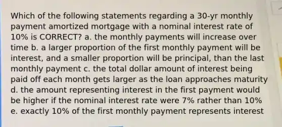 Which of the following statements regarding a 30-yr monthly payment amortized mortgage with a nominal interest rate of 10% is CORRECT? a. the monthly payments will increase over time b. a larger proportion of the first monthly payment will be interest, and a smaller proportion will be principal, than the last monthly payment c. the total dollar amount of interest being paid off each month gets larger as the loan approaches maturity d. the amount representing interest in the first payment would be higher if the nominal interest rate were 7% rather than 10% e. exactly 10% of the first monthly payment represents interest