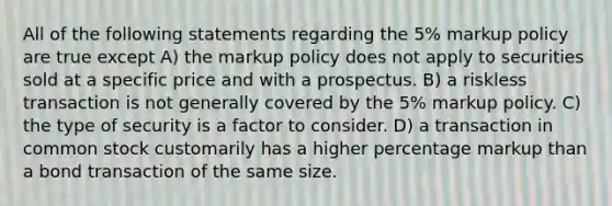 All of the following statements regarding the 5% markup policy are true except A) the markup policy does not apply to securities sold at a specific price and with a prospectus. B) a riskless transaction is not generally covered by the 5% markup policy. C) the type of security is a factor to consider. D) a transaction in common stock customarily has a higher percentage markup than a bond transaction of the same size.