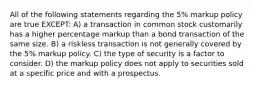 All of the following statements regarding the 5% markup policy are true EXCEPT: A) a transaction in common stock customarily has a higher percentage markup than a bond transaction of the same size. B) a riskless transaction is not generally covered by the 5% markup policy. C) the type of security is a factor to consider. D) the markup policy does not apply to securities sold at a specific price and with a prospectus.