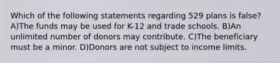 Which of the following statements regarding 529 plans is false? A)The funds may be used for K-12 and trade schools. B)An unlimited number of donors may contribute. C)The beneficiary must be a minor. D)Donors are not subject to income limits.