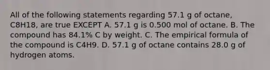 All of the following statements regarding 57.1 g of octane, C8H18, are true EXCEPT A. 57.1 g is 0.500 mol of octane. B. The compound has 84.1% C by weight. C. The empirical formula of the compound is C4H9. D. 57.1 g of octane contains 28.0 g of hydrogen atoms.